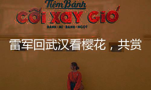 雷军回武汉看樱花，共赏春光之美