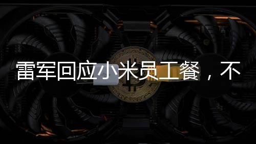 雷军回应小米员工餐，不只是十五元那么简单