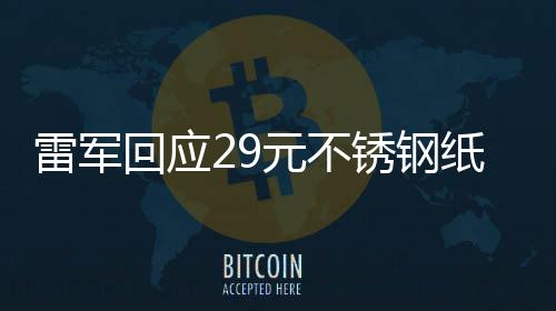 雷军回应29元不锈钢纸杯卖爆，品质与创新铸就热销传奇