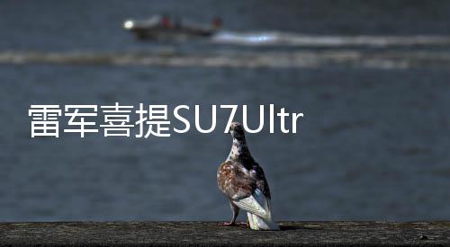 雷军喜提SU7Ultra，科技新贵，引领智能风潮