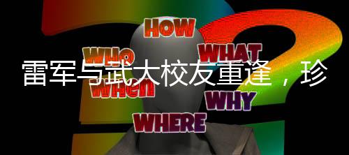 雷军与武大校友重逢，珍贵合照引发回忆浪潮