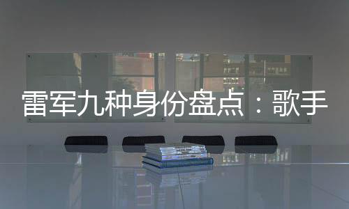 雷军九种身份盘点：歌手与专车司机 哪个更让你意外