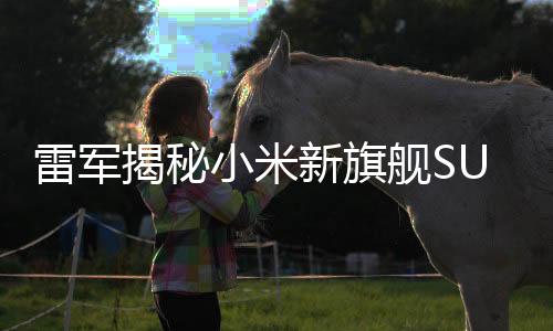 雷军揭秘小米新旗舰SU7创造奇迹之旅，一路震撼领跑市场！