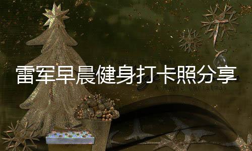 雷军早晨健身打卡照分享，日常锻炼成就非凡人生
