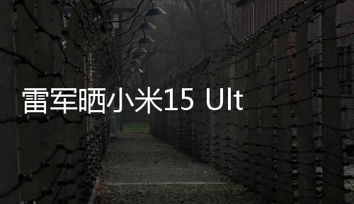 雷军晒小米15 Ultra外观：经典黑白配色 2月27日发布