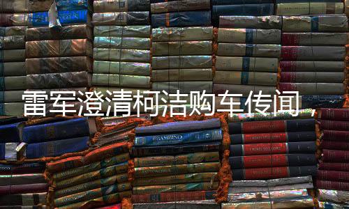 雷军澄清柯洁购车传闻，否认演出成分