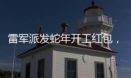 雷军派发蛇年开工红包，激励小米团队迎新春