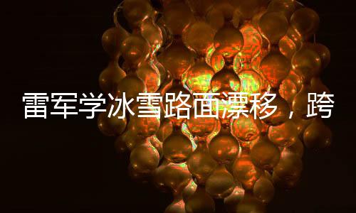 雷军学冰雪路面漂移，跨界挑战展现不凡实力