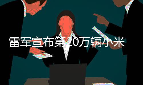 雷军宣布第20万辆小米汽车成功交付，开启智能出行新篇章
