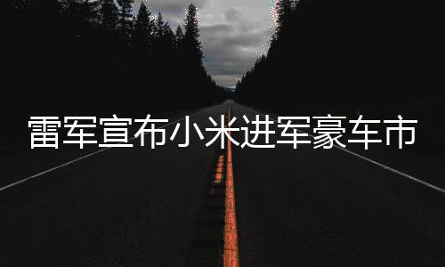 雷军宣布小米进军豪车市场，开启全新科技跨界之旅
