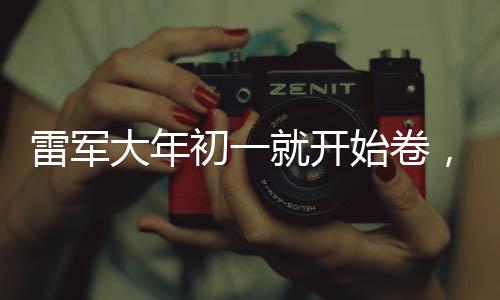雷军大年初一就开始卷，新年伊始，雷军忙碌身影昭示企业家精神新动向