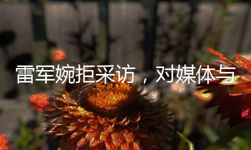 雷军婉拒采访，对媒体与个人生活的独特见解
