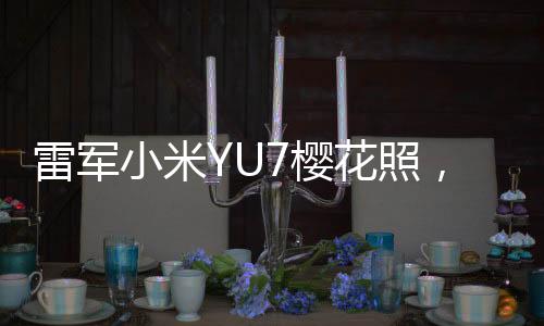雷军小米YU7樱花照，科技与美学的完美结合