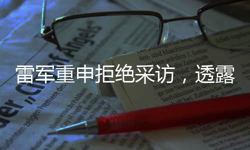 雷军重申拒绝采访，透露深度思考