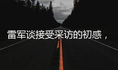 雷军谈接受采访的初感，首秀之际的小紧张
