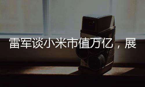 雷军谈小米市值万亿，展望未来的繁荣与机遇