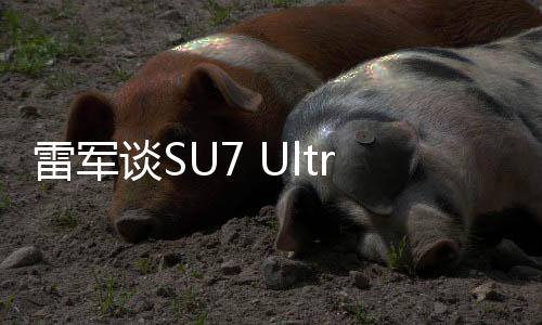 雷军谈SU7 Ultra：3天订出1万辆没想到 不知到底能卖多少辆
