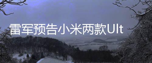 雷军预告小米两款Ultra新机月底亮相，引领科技创新潮流