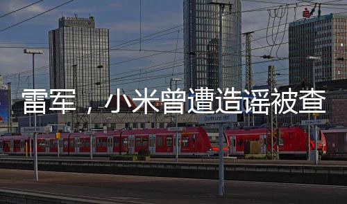 雷军，小米曾遭造谣被查致股价下跌