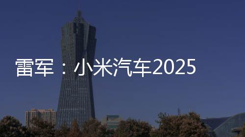 雷军：小米汽车2025年全年交付目标提升至35万台