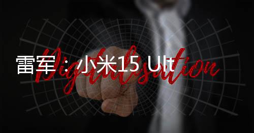 雷军：小米15 Ultra预售非常火爆！远超原定目标