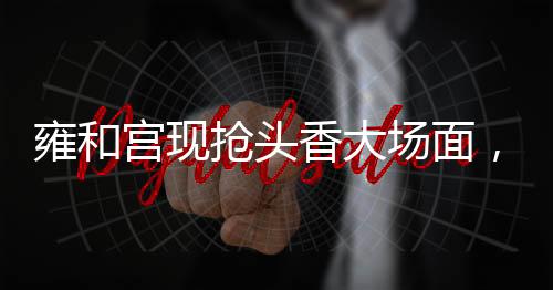 雍和宫现抢头香大场面，热门景点迎接新春头一炷香的一二三事