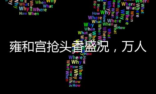 雍和宫抢头香盛况，万人空巷，共襄盛举