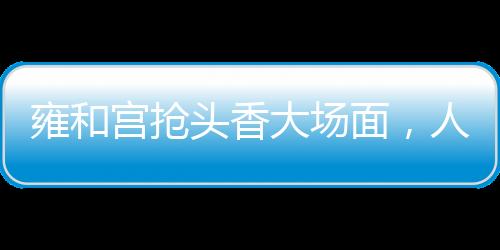 雍和宫抢头香大场面，人头攒动，香火鼎盛
