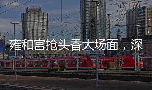 雍和宫抢头香大场面，深度解析一桩备受关注的文化盛事