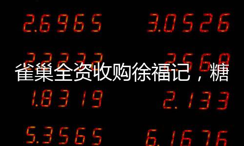 雀巢全资收购徐福记，糖果巨头迎来全新篇章