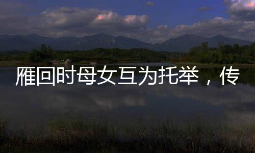 雁回时母女互为托举，传承文化之美