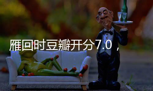 雁回时豆瓣开分7.0，一部备受瞩目的影视佳作