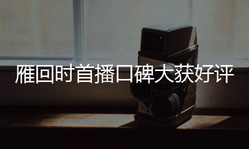 雁回时首播口碑大获好评，引领新一波文化热潮