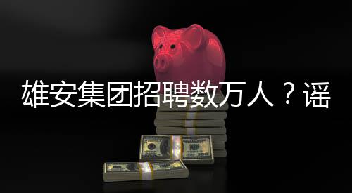 雄安集团招聘数万人？谣言解析与事实真相揭秘