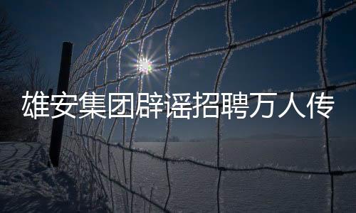 雄安集团辟谣招聘万人传闻，回应关注与责任担当