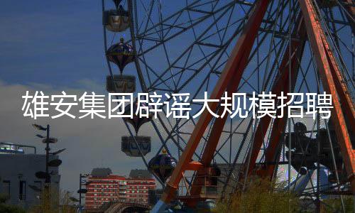 雄安集团辟谣大规模招聘数万人传闻，真相究竟如何？