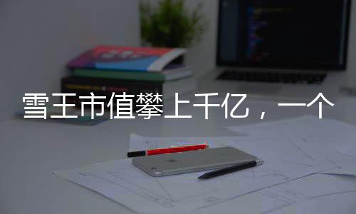 雪王市值攀上千亿，一个引人注目的商业里程碑