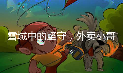 雪域中的坚守，外卖小哥无畏前行送餐暖心行