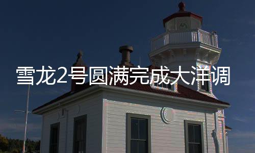 雪龙2号圆满完成大洋调查任务，揭示深海奥秘的重大里程碑