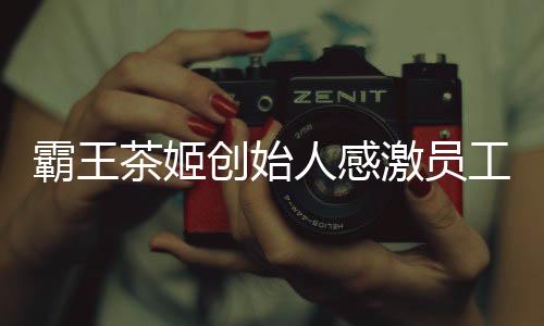 霸王茶姬创始人感激员工，一次心潮澎湃的致敬仪式