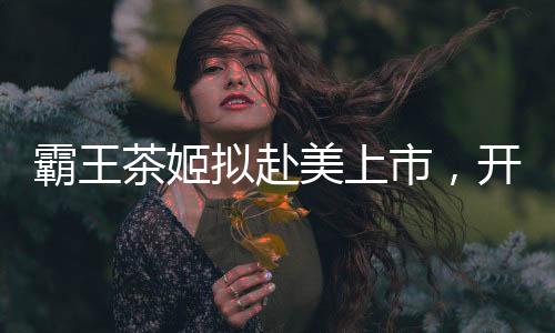 霸王茶姬拟赴美上市，开启国际茶饮市场新篇章