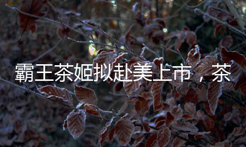 霸王茶姬拟赴美上市，茶饮市场迎来新一轮融资热潮