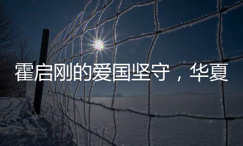 霍启刚的爱国坚守，华夏情怀与时代责任