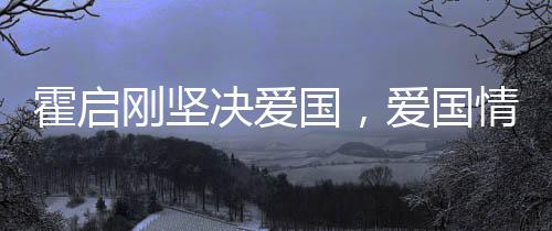 霍启刚坚决爱国，爱国情深的体育与文化跨界巨子展示深厚爱国情怀
