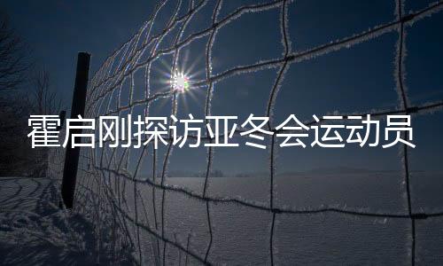 霍启刚探访亚冬会运动员村，感受冬季运动魅力，共筑体育强国梦