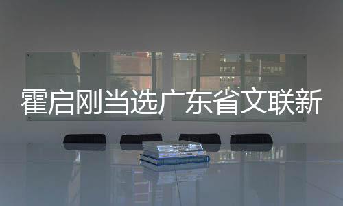 霍启刚当选广东省文联新职务，瞩目之下的文艺领军人物