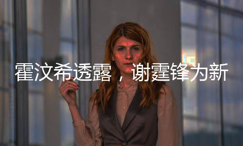 霍汶希透露，谢霆锋为新电影角色塑造完美腹肌，展现惊人毅力与专业素养