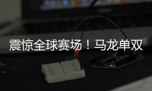 震惊全球赛场！马龙单双打全胜，全面展现王者风范