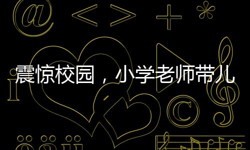 震惊校园，小学老师带儿子闯进教室打学生事件曝光