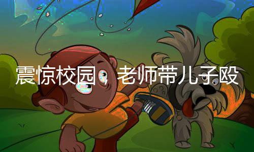震惊校园，老师带儿子殴打学生事件引发广泛关注
